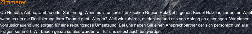 Zimmerer Ob Neubau, Anbau, Umbau oder Sanierung: Wenn es in unserer fränkischen Region Holz geht, gehört Keidel Holzbau zur ersten Wahl wenn es um die Realisierung Ihrer Träume geht. Warum? Weil wir zuhören, mitdenken und uns von Anfang an einbringen. Wir planen vorausschauend und sorgen für eine reibungslose Umsetzung. Bei uns haben Sie einen Ansprechpartner der sich persönlich um alle Fragen kümmert. Wir bauen genau so ales würden wir für uns selbst auch tun würden.