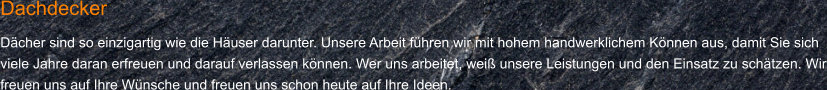 Dachdecker Dächer sind so einzigartig wie die Häuser darunter. Unsere Arbeit führen wir mit hohem handwerklichem Können aus, damit Sie sich viele Jahre daran erfreuen und darauf verlassen können. Wer uns arbeitet, weiß unsere Leistungen und den Einsatz zu schätzen. Wir freuen uns auf Ihre Wünsche und freuen uns schon heute auf Ihre Ideen.